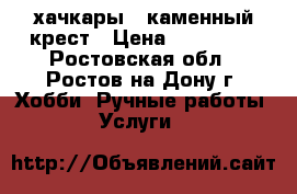 хачкары ..каменный крест › Цена ­ 800 000 - Ростовская обл., Ростов-на-Дону г. Хобби. Ручные работы » Услуги   